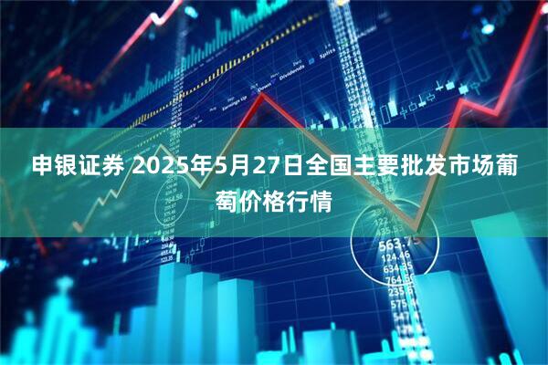 申银证券 2025年5月27日全国主要批发市场葡萄价格行情