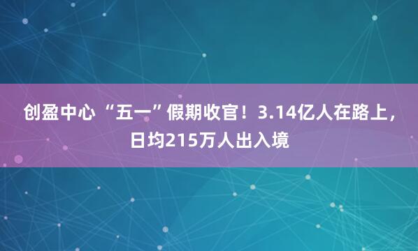创盈中心 “五一”假期收官！3.14亿人在路上，日均215万人出入境