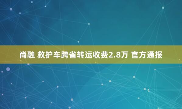 尚融 救护车跨省转运收费2.8万 官方通报
