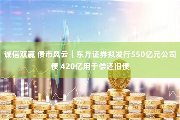 诚信双赢 债市风云｜东方证券拟发行550亿元公司债 420亿用于偿还旧债