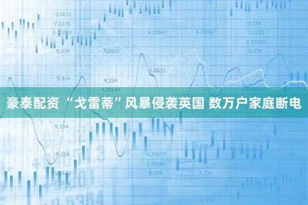 豪泰配资 “戈雷蒂”风暴侵袭英国 数万户家庭断电