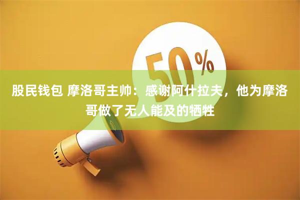 股民钱包 摩洛哥主帅：感谢阿什拉夫，他为摩洛哥做了无人能及的牺牲