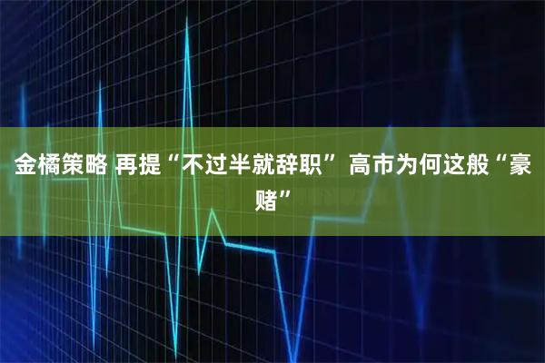 金橘策略 再提“不过半就辞职” 高市为何这般“豪赌”