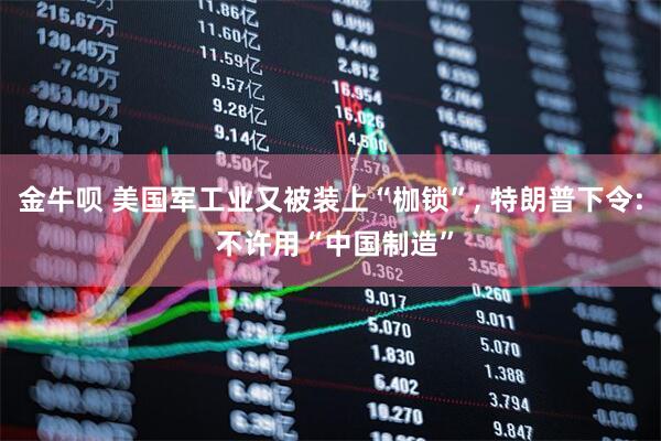 金牛呗 美国军工业又被装上“枷锁”, 特朗普下令: 不许用“中国制造”
