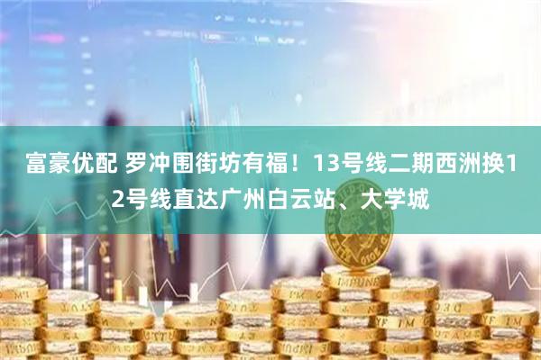 富豪优配 罗冲围街坊有福！13号线二期西洲换12号线直达广州白云站、大学城